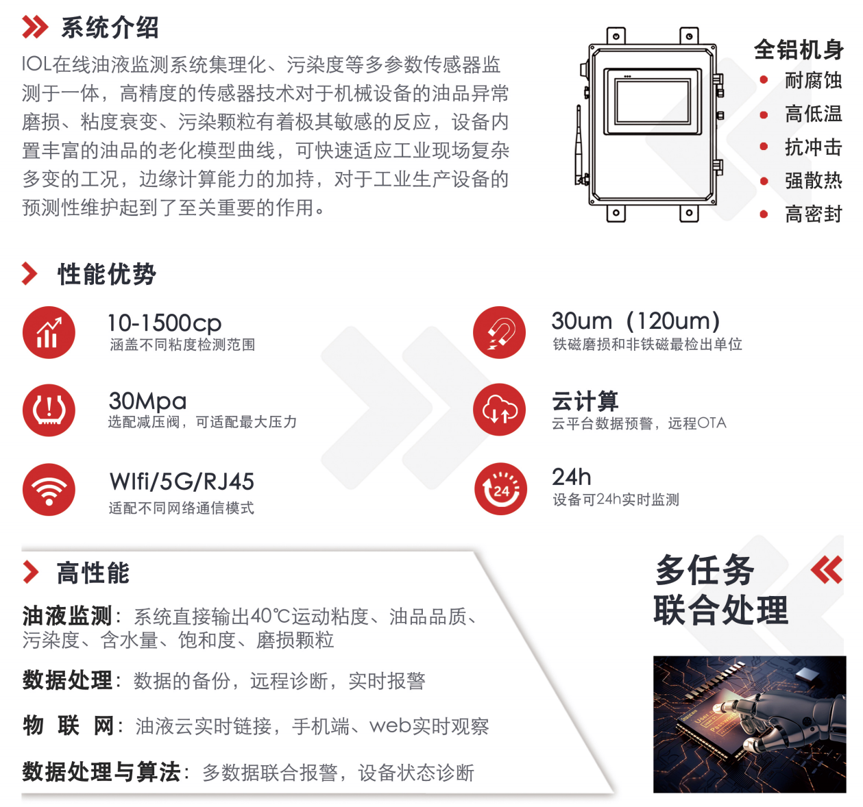 IOL在線油液監測系統集理化、污染度等多參數傳感器監測于一體，高精度的傳感器技術對于機械設備的油品異常磨損、粘度衰變、污染顆粒有著極其敏感的反應，設備內置豐富的油品的老化模型曲線，可快速適應工業現場復雜多變的工況，邊緣計算能力的加持，對于工業生產設備的預測性維護起到了至關重要的作用。 應用領域：鋼鐵化工液壓齒輪系統、風機齒輪箱、盾構機刀盤齒輪系統、盾構機液壓系統、電力 汽輪機系統、煤炭皮帶機、乳化泵、水泥廠輥壓機、減速機、齒輪箱、港口起重機、抓船機等 適用油品：齒輪油、液壓油、透平油、柴機油、絕緣油