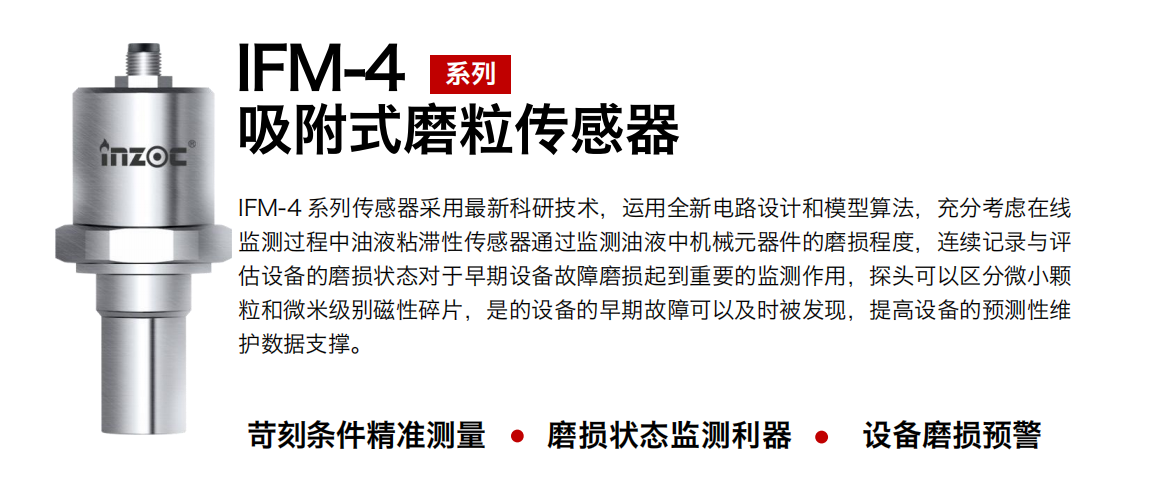IFM-4系列油液吸附式磨粒傳感器采用最新科研技術，運用全新電路設計和模型算法，充分考慮在線監測過程中油液粘滯性傳感器通過監測油液中機械元器件的磨損程度，連續記錄與評估設備的磨損狀態對于早期設備故障磨損起到重要的監測作用，探頭可以區分微小顆粒和微米級別磁性碎片，是的設備的早期故障可以及時被發現，提高設備的預測性維護數據支撐。 行業：鋼鐵、石化、盾構、電力、風電、大型設備、OEM 集成等 油品：液壓油、透平油、柴機油、絕緣油、變壓器油等
