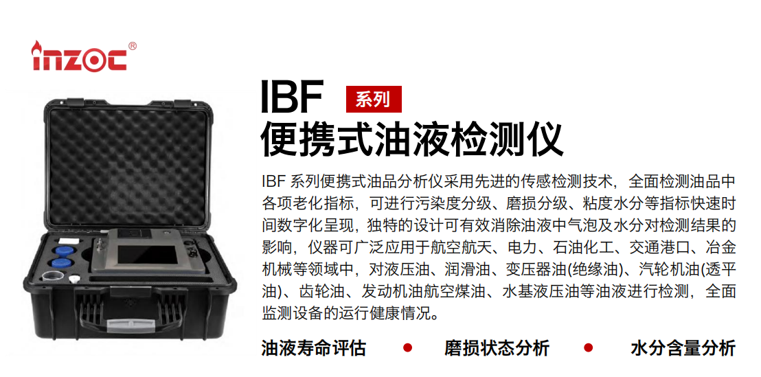 IBF 系列便攜式油品分析儀采用先進(jìn)的傳感檢測(cè)技術(shù)，全面檢測(cè)油品中各項(xiàng)老化指標(biāo)，可進(jìn)行污染度分級(jí)、磨損分級(jí)、粘度水分等指標(biāo)快速時(shí)間數(shù)字化呈現(xiàn)，獨(dú)特的設(shè)計(jì)可有效消除油液中氣泡及水分對(duì)檢測(cè)結(jié)果的影響，儀器可廣泛應(yīng)用于航空航天、電力、石油化工、交通港口、冶金機(jī)械等領(lǐng)域中，對(duì)液壓油、潤(rùn)滑油、變壓器油(絕緣油)、汽輪機(jī)油(透平油)、齒輪油、發(fā)動(dòng)機(jī)油航空煤油、水基液壓油等油液進(jìn)行檢測(cè)，全面監(jiān)測(cè)設(shè)備的運(yùn)行健康情況。 行業(yè)：鋼鐵、石化、盾構(gòu)、電力、風(fēng)電、大型設(shè)備、實(shí)驗(yàn)室 油品：液壓油、透平油、柴機(jī)油、齒輪油、變壓器油