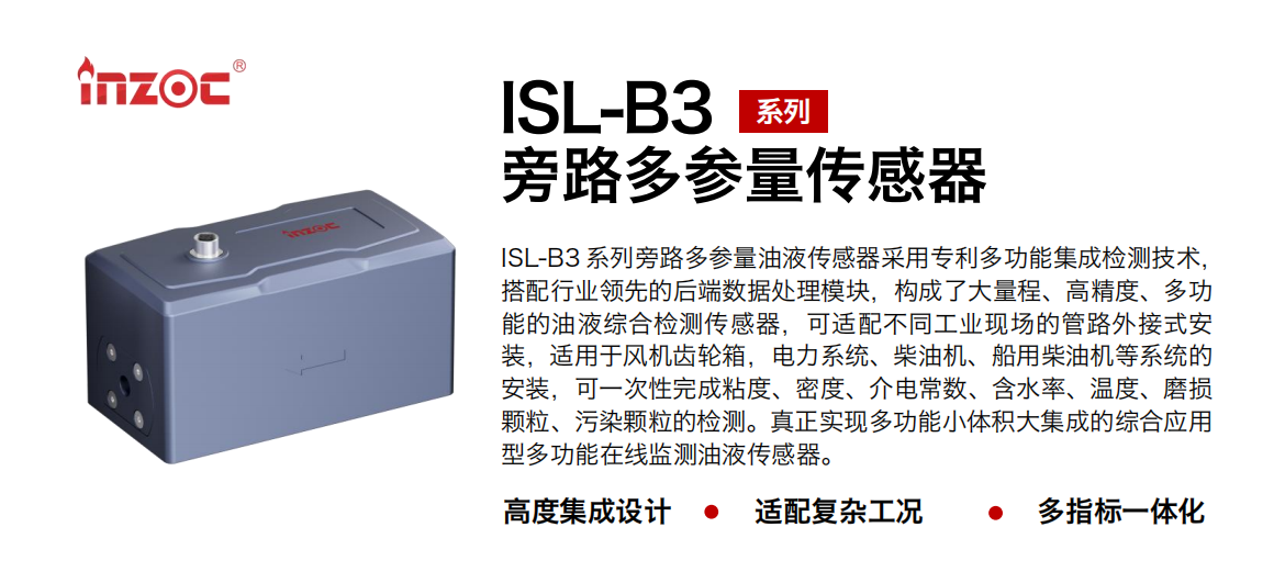 ISL-B3 系列旁路多參量油液傳感器采用專利多功能集成檢測技術，搭配行業領先的后端數據處理模塊，構成了大量程、高精度、多功能的油液綜合檢測傳感器，可適配不同工業現場的管路外接式安裝，適用于風機齒輪箱，電力系統、柴油機、船用柴油機等系統的安裝，可一次性完成粘度、密度、介電常數、含水率、溫度、磨損顆粒、污染顆粒的檢測。真正實現多功能小體積大集成的綜合應用型多功能在線監測油液傳感器。 行業：鋼鐵、石化、盾構、電力、風電、大型設備、OEM 等 油品：齒輪油、液壓油、透平油、柴機油等