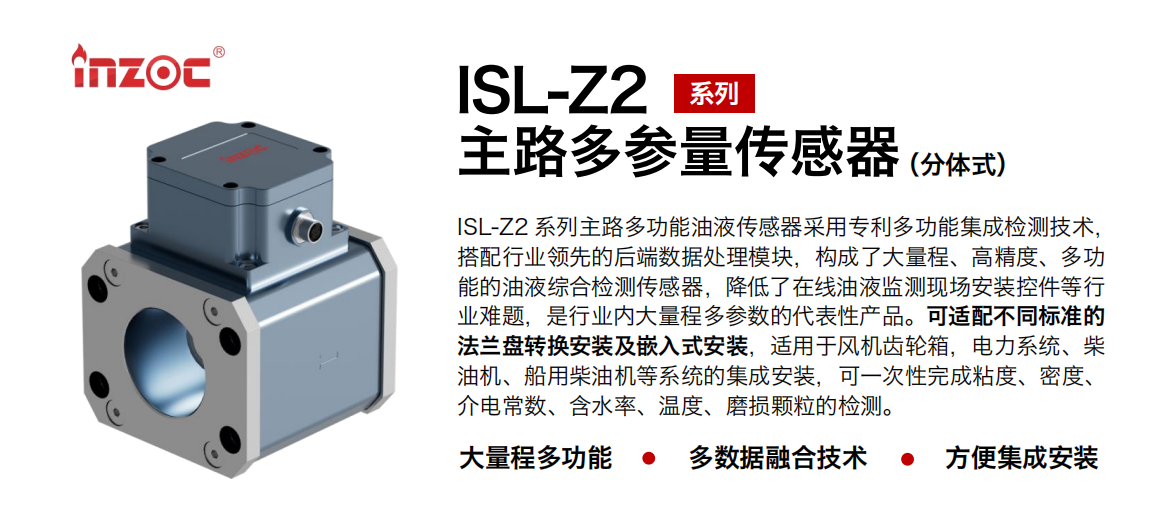 ISL-Z2 系列主路多功能油液傳感器采用專利多功能集成檢測技術，搭配行業領先的后端數據處理模塊，構成了大量程、高精度、多功能的油液綜合檢測傳感器，降低了在線油液監測現場安裝控件等行業難題，是行業內大量程多參數的代表性產品。可適配不同標準的法蘭盤轉換安裝及嵌入式安裝，適用于風機齒輪箱，電力系統、柴油機、船用柴油機等系統的集成安裝，可一次性完成粘度、密度、介電常數、含水率、溫度、磨損顆粒的檢測。 行業：鋼鐵、石化、盾構、電力、風電、大型設備、OEM 等 油品：齒輪油、液壓油、透平油、柴機油等