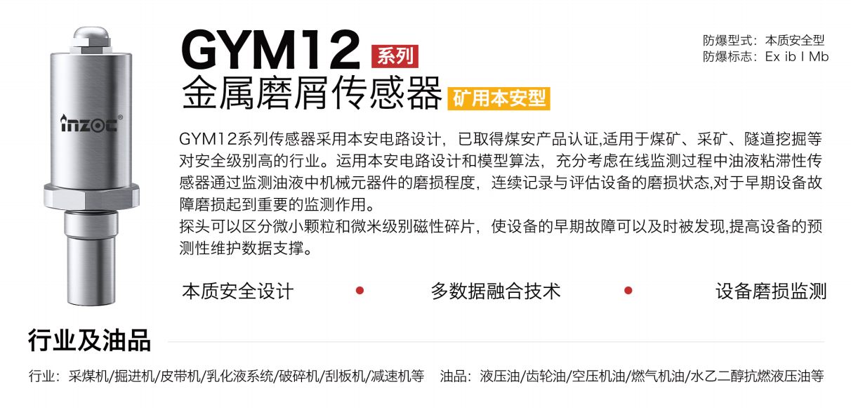 GYM12系列礦用本安型油液金屬磨屑傳感器采用本安電路設(shè)計，已取得煤安產(chǎn)品認(rèn)證,適用于煤礦、采礦、隧道挖掘等對安全級別高的行業(yè)。運(yùn)用本安電路設(shè)計和模型算法，充分考慮在線監(jiān)測過程中油液粘滯性傳感器通過監(jiān)測油液中機(jī)械元器件的磨損程度，連續(xù)記錄與評估設(shè)備的磨損狀態(tài),對于早期設(shè)備故障磨損起到重要的監(jiān)測作用。探頭可以區(qū)分微小顆粒和微米級別磁性碎片，使設(shè)備的早期故障可以及時被發(fā)現(xiàn),提高設(shè)備的預(yù)測性維護(hù)數(shù)據(jù)支撐。
